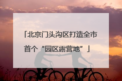 北京门头沟区打造全市首个“园区露营地”