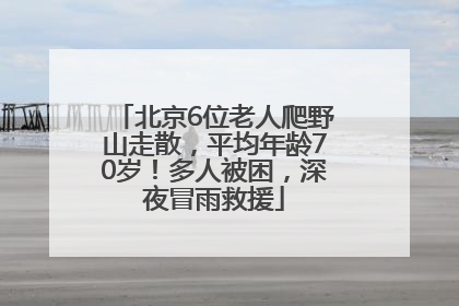 北京6位老人爬野山走散，平均年龄70岁！多人被困，深夜冒雨救援