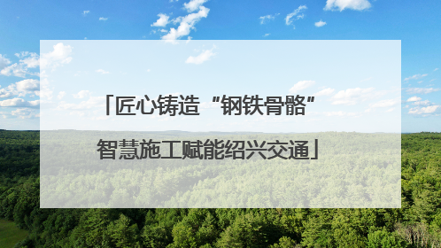 匠心铸造“钢铁骨骼” 智慧施工赋能绍兴交通