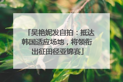 吴艳妮发自拍：抵达韩国适应场地，将领衔出征田径亚锦赛