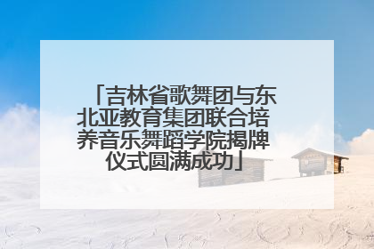 吉林省歌舞团与东北亚教育集团联合培养音乐舞蹈学院揭牌仪式圆满成功