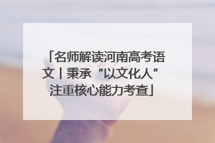 名师解读河南高考语文丨秉承“以文化人” 注重核心能力考查