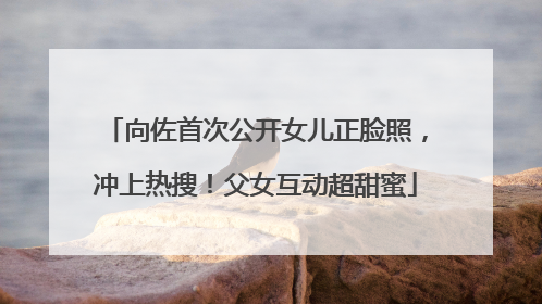 向佐首次公开女儿正脸照，冲上热搜！父女互动超甜蜜
