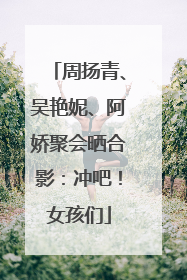 周扬青、吴艳妮、阿娇聚会晒合影：冲吧！女孩们