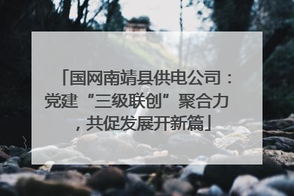 国网南靖县供电公司：党建“三级联创”聚合力，共促发展开新篇