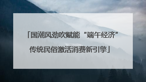 国潮风劲吹赋能“端午经济” 传统民俗激活消费新引擎