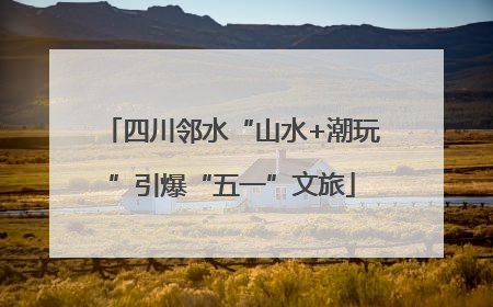 四川邻水“山水+潮玩”引爆“五一”文旅