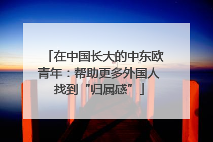 在中国长大的中东欧青年：帮助更多外国人找到“归属感”