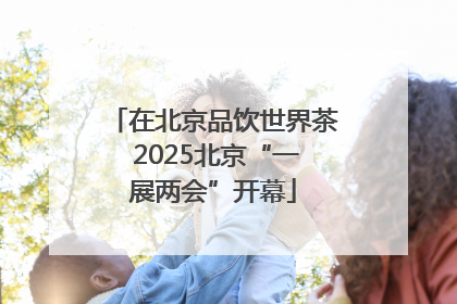 在北京品饮世界茶 2025北京“一展两会”开幕