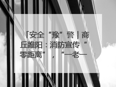 安全“豫”警｜商丘睢阳：消防宣传“零距离”，“一老一小”同守护