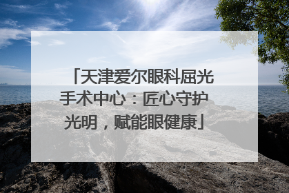 天津爱尔眼科屈光手术中心：匠心守护光明，赋能眼健康