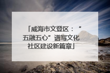 威海市文登区：“五融五心”谱写文化社区建设新篇章