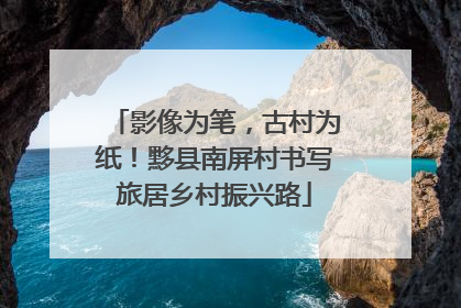 影像为笔，古村为纸！黟县南屏村书写旅居乡村振兴路
