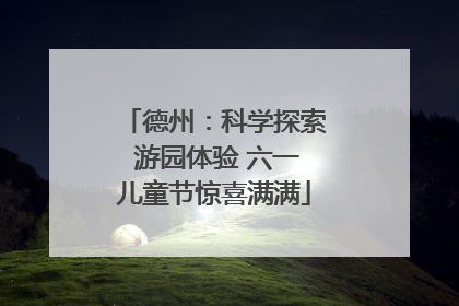 德州：科学探索 游园体验 六一儿童节惊喜满满