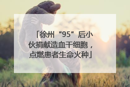徐州“95”后小伙捐献造血干细胞，点燃患者生命火种