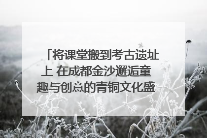 将课堂搬到考古遗址上 在成都金沙邂逅童趣与创意的青铜文化盛宴｜文化中国行