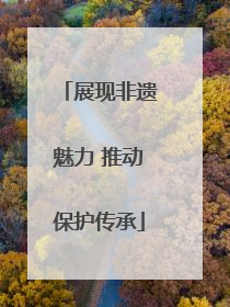 展现非遗魅力 推动保护传承