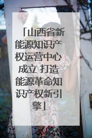 山西省新能源知识产权运营中心成立 打造能源革命知识产权新引擎