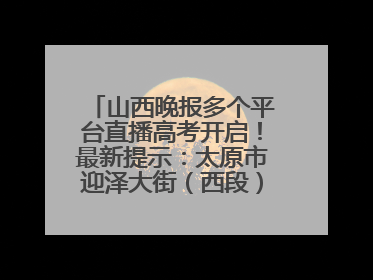 山西晚报多个平台直播高考开启！最新提示：太原市迎泽大街（西段）、新建路、人民南路高考期间增开路口
