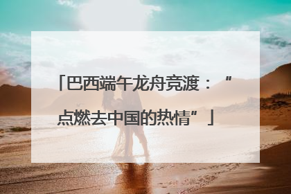 巴西端午龙舟竞渡：“点燃去中国的热情”