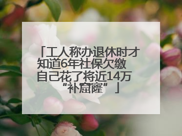 工人称办退休时才知道6年社保欠缴 自己花了将近14万“补窟窿”
