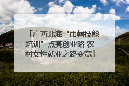 广西北海“巾帼技能培训”点亮创业路 农村女性就业之路变宽