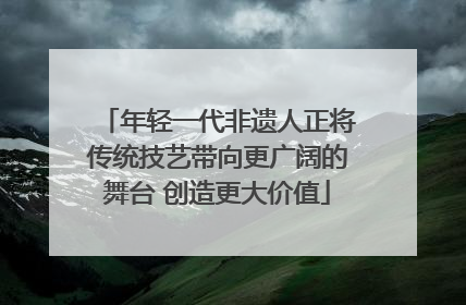 年轻一代非遗人正将传统技艺带向更广阔的舞台 创造更大价值