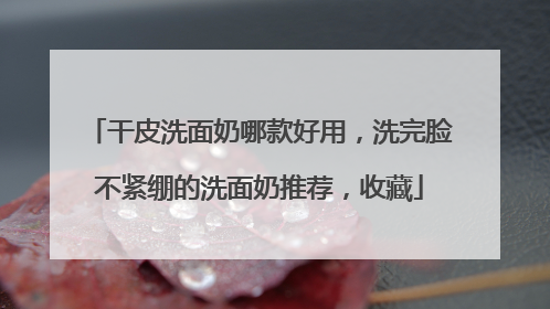 干皮洗面奶哪款好用，洗完脸不紧绷的洗面奶推荐，收藏