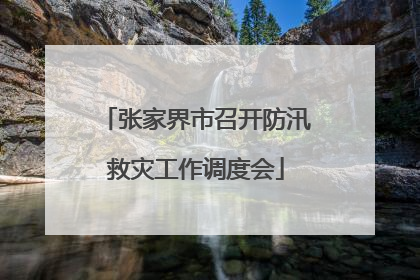 张家界市召开防汛救灾工作调度会