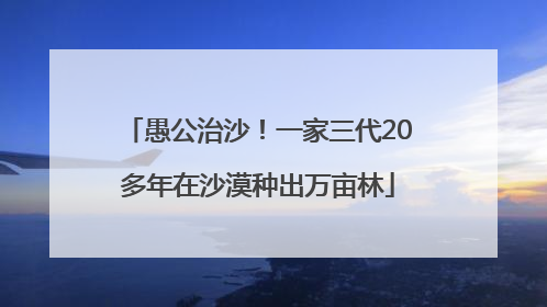 愚公治沙！一家三代20多年在沙漠种出万亩林