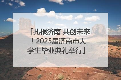 扎根济南 共创未来！2025届济南市大学生毕业典礼举行