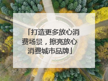 打造更多放心消费场景，擦亮放心消费城市品牌