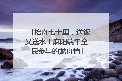 抬舟七十里，送饭又送水！麻阳端午全民参与的龙舟情