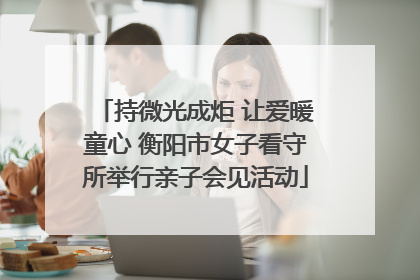 持微光成炬 让爱暖童心 衡阳市女子看守所举行亲子会见活动
