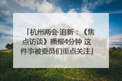 杭州两会·追新：《焦点访谈》播报4分钟 这件事被委员们重点关注