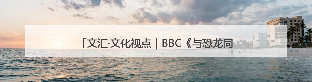 文汇·文化视点｜BBC《与恐龙同行》重新认识远古的“地球房客”