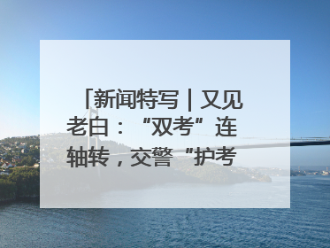 新闻特写｜又见老白：“双考”连轴转，交警“护考档”密集开启