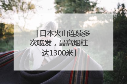日本火山连续多次喷发，最高烟柱达1300米