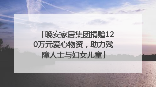 晚安家居集团捐赠120万元爱心物资，助力残障人士与妇女儿童