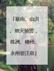 暴雨、山洪、地灾预警，株洲、郴州、永州要注意