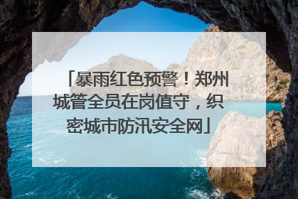 暴雨红色预警！郑州城管全员在岗值守，织密城市防汛安全网