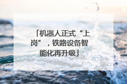 机器人正式“上岗”，铁路设备智能化再升级