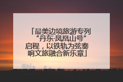 最美边境旅游专列“丹东·凤凰山号”启程，以铁轨为弦奏响文旅融合新乐章