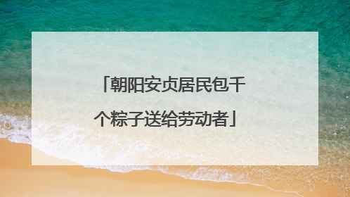 朝阳安贞居民包千个粽子送给劳动者