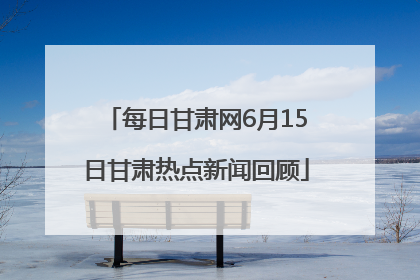 每日甘肃网6月15日甘肃热点新闻回顾