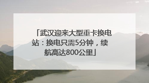 武汉迎来大型重卡换电站：换电只需5分钟，续航高达800公里