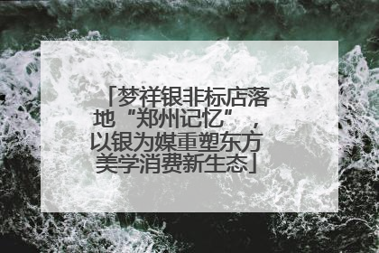 梦祥银非标店落地“郑州记忆”，以银为媒重塑东方美学消费新生态