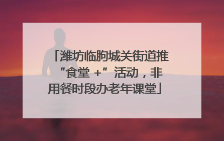 潍坊临朐城关街道推“食堂 +”活动，非用餐时段办老年课堂