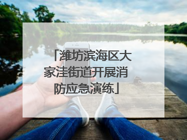 潍坊滨海区大家洼街道开展消防应急演练
