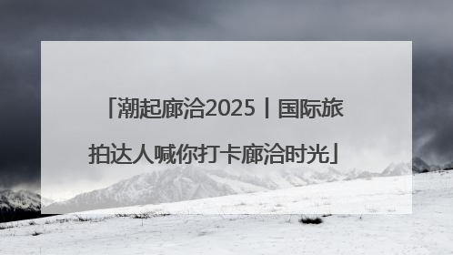 潮起廊洽2025丨国际旅拍达人喊你打卡廊洽时光